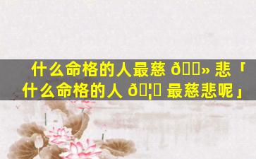 什么命格的人最慈 🌻 悲「什么命格的人 🦅 最慈悲呢」